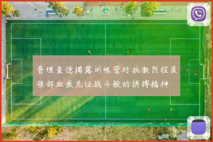 普理查德揭露训练营对抗激烈程度颈部血痕见证战斗般的拼搏精神