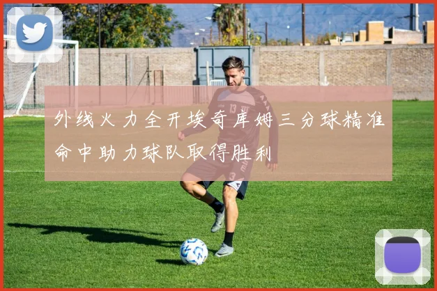 外线火力全开埃奇库姆三分球精准命中助力球队取得胜利