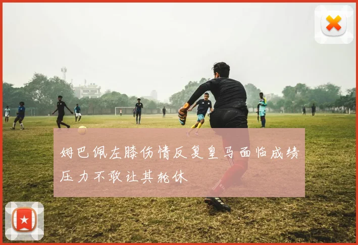 姆巴佩左膝伤情反复皇马面临成绩压力不敢让其轮休