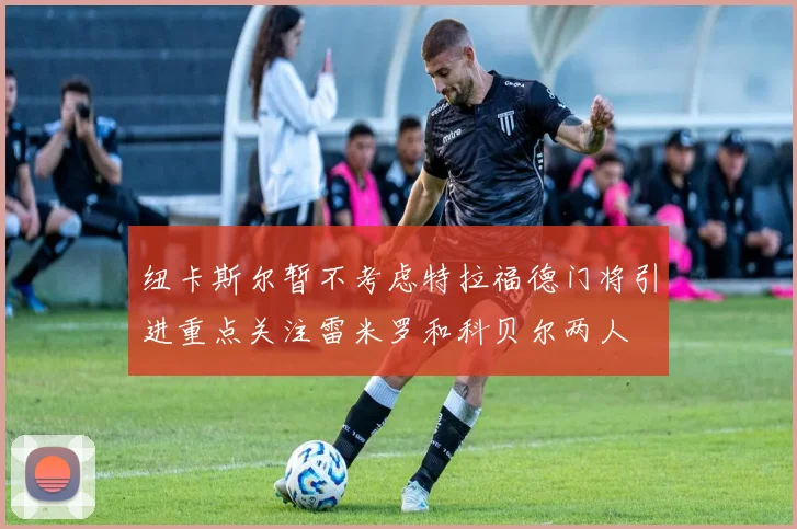 纽卡斯尔暂不考虑特拉福德门将引进重点关注雷米罗和科贝尔两人