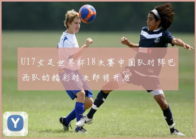 U17女足世界杯18决赛中国队对阵巴西队的精彩对决即将开启