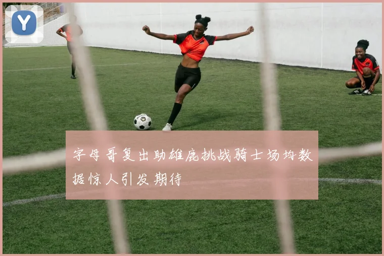 字母哥复出助雄鹿挑战骑士场均数据惊人引发期待