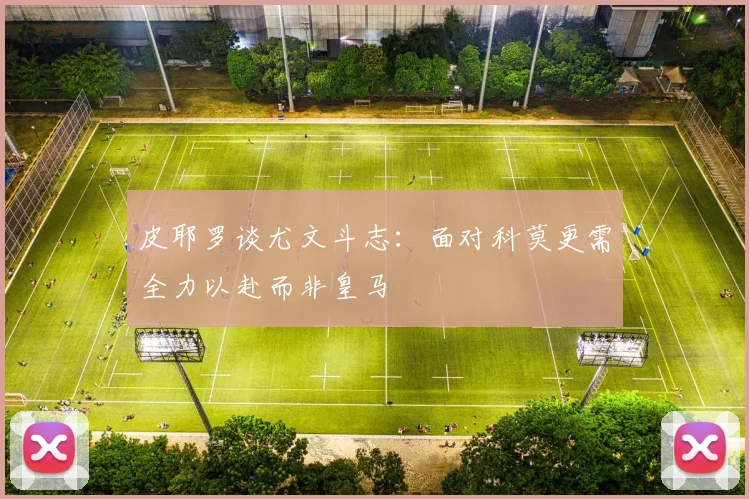 皮耶罗谈尤文斗志：面对科莫更需全力以赴而非皇马