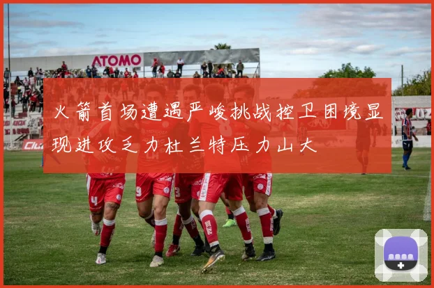 火箭首场遭遇严峻挑战控卫困境显现进攻乏力杜兰特压力山大