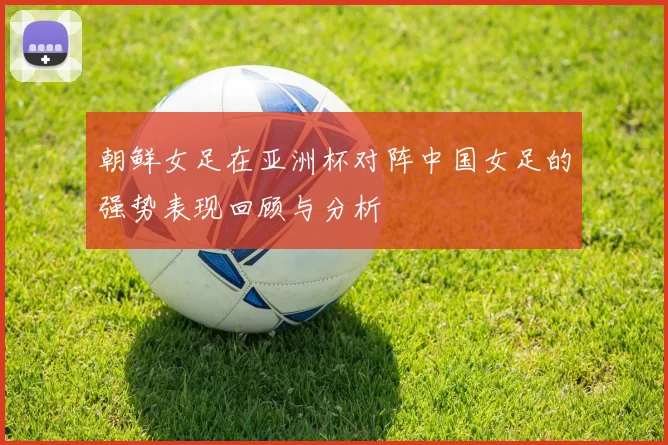 朝鲜女足在亚洲杯对阵中国女足的强势表现回顾与分析