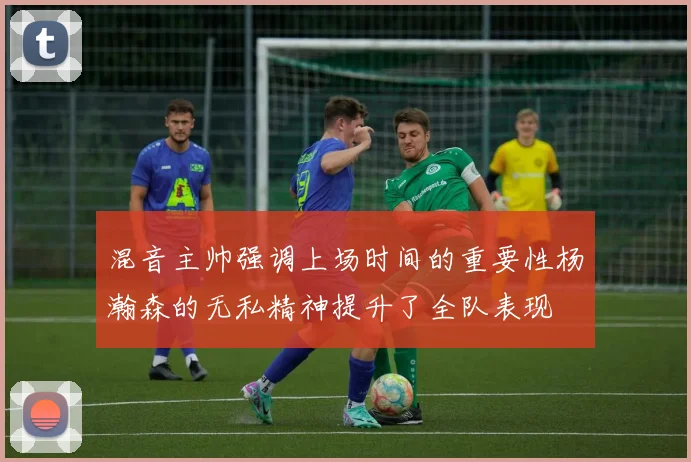 混音主帅强调上场时间的重要性杨瀚森的无私精神提升了全队表现