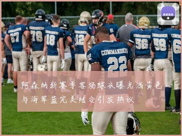 阿森纳新赛季客场球衣曝光浅黄色与海军蓝完美结合引发热议