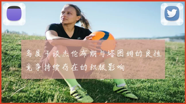 乌度卡谈杰伦布朗与塔图姆的良性竞争持续存在的积极影响