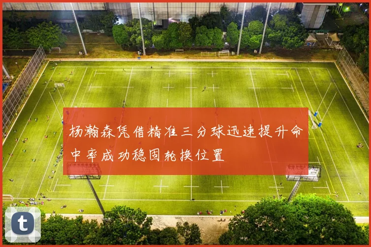 杨瀚森凭借精准三分球迅速提升命中率成功稳固轮换位置