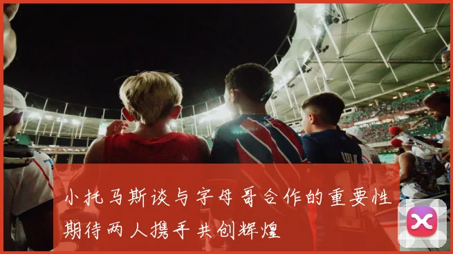 小托马斯谈与字母哥合作的重要性期待两人携手共创辉煌