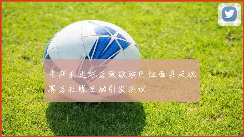 韦斯利进球后致敬迪巴拉面具庆祝赛后社媒互动引发热议