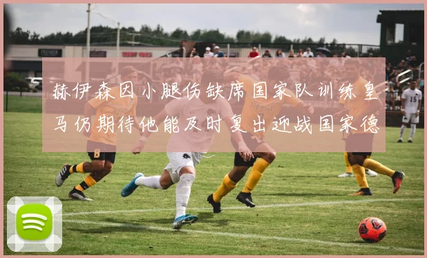 赫伊森因小腿伤缺席国家队训练皇马仍期待他能及时复出迎战国家德比