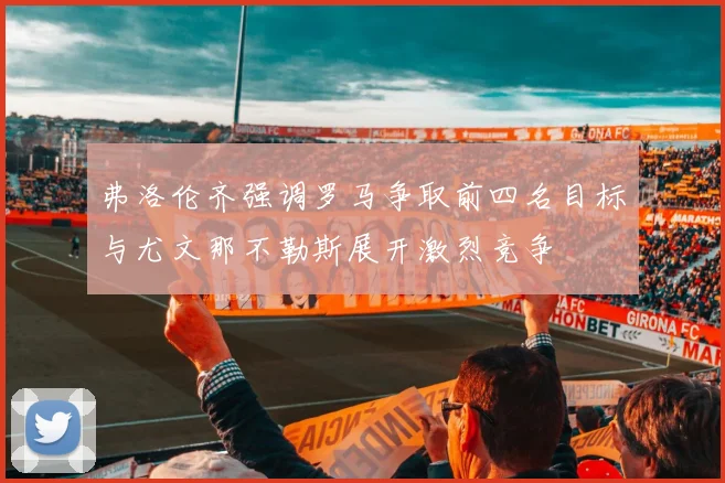 弗洛伦齐强调罗马争取前四名目标与尤文那不勒斯展开激烈竞争