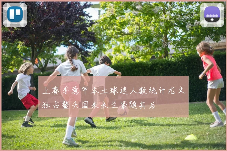 上赛季意甲本土球迷人数统计尤文独占鳌头国米米兰紧随其后
