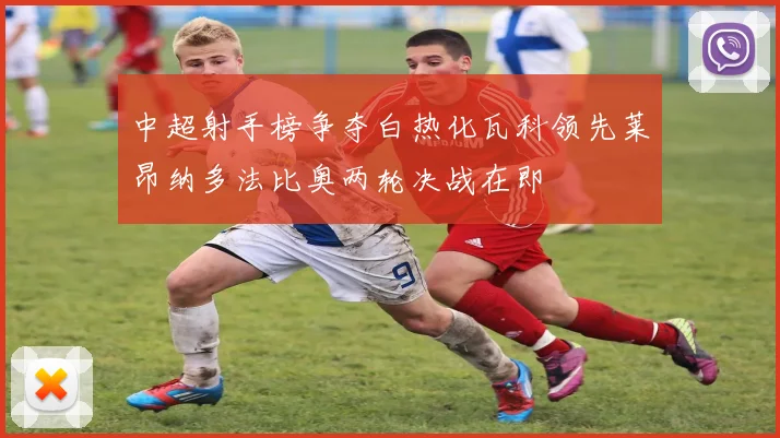 中超射手榜争夺白热化瓦科领先莱昂纳多法比奥两轮决战在即