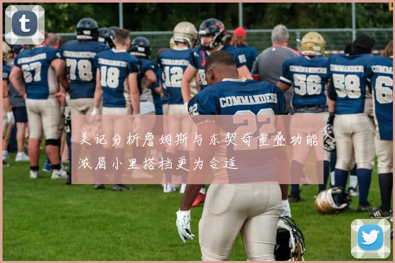 美记分析詹姆斯与东契奇重叠功能浓眉小里搭档更为合适