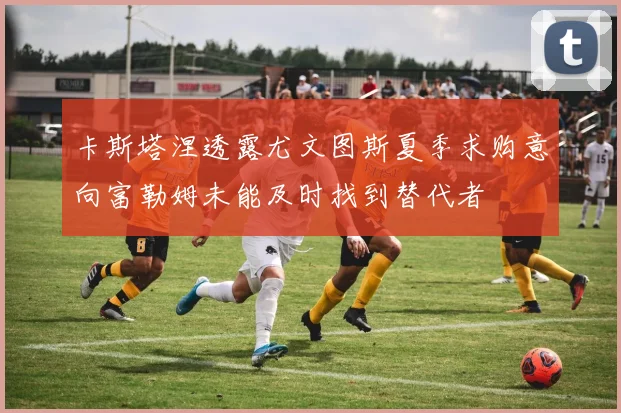 卡斯塔涅透露尤文图斯夏季求购意向富勒姆未能及时找到替代者