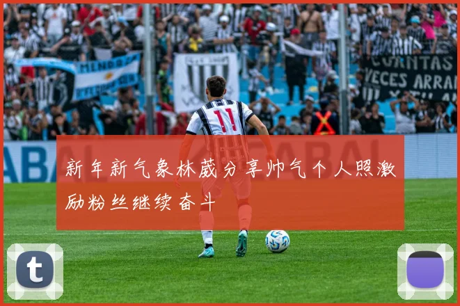 新年新气象林葳分享帅气个人照激励粉丝继续奋斗