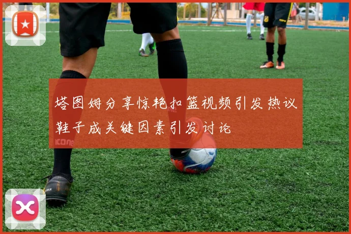 塔图姆分享惊艳扣篮视频引发热议鞋子成关键因素引发讨论