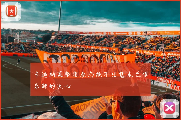 卡迪纳莱坚定表态绝不出售米兰俱乐部的决心