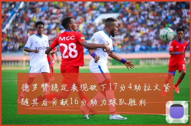 德罗赞稳定表现砍下17分4助拉文紧随其后贡献16分助力球队胜利