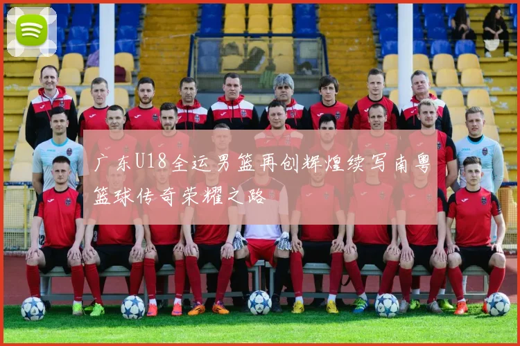 广东U18全运男篮再创辉煌续写南粤篮球传奇荣耀之路