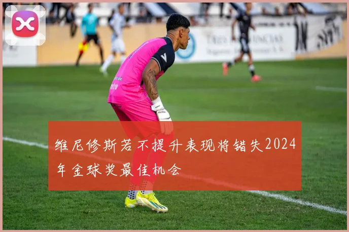 维尼修斯若不提升表现将错失2024年金球奖最佳机会