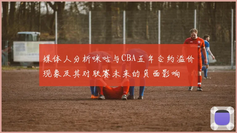 媒体人分析咪咕与CBA五年合约溢价现象及其对联赛未来的负面影响