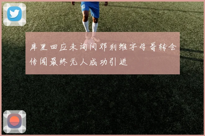 库里回应未询问邓利维字母哥转会传闻最终无人成功引进