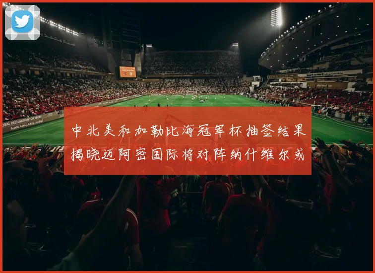 中北美和加勒比海冠军杯抽签结果揭晓迈阿密国际将对阵纳什维尔或渥太华胜者