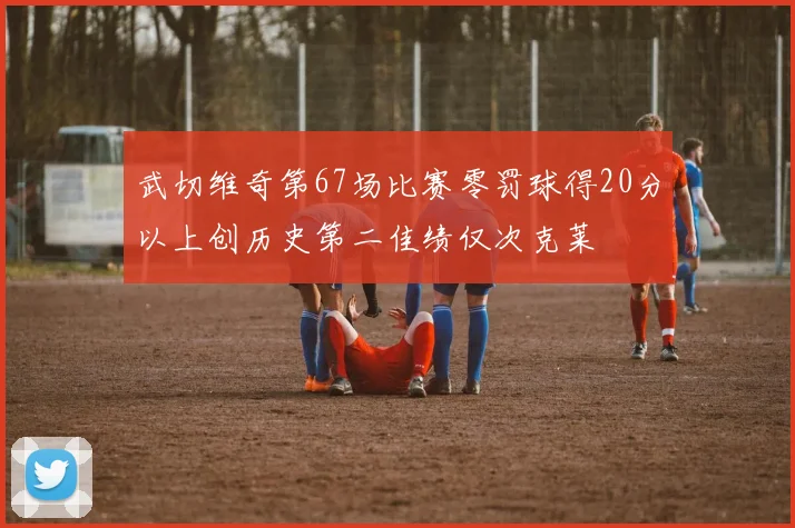 武切维奇第67场比赛零罚球得20分以上创历史第二佳绩仅次克莱