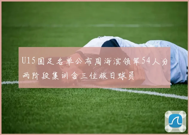 U15国足名单公布周海滨领军54人分两阶段集训含三位旅日球员