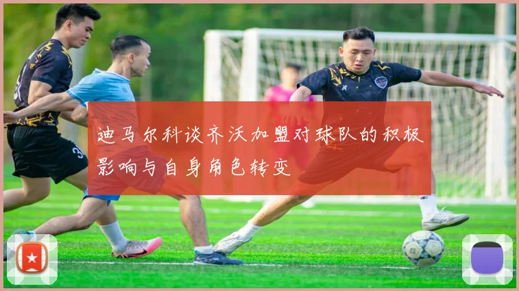 迪马尔科谈齐沃加盟对球队的积极影响与自身角色转变