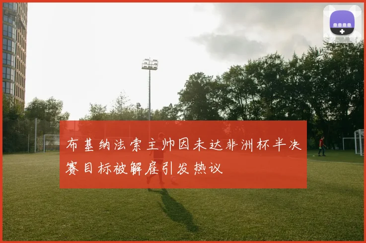 布基纳法索主帅因未达非洲杯半决赛目标被解雇引发热议