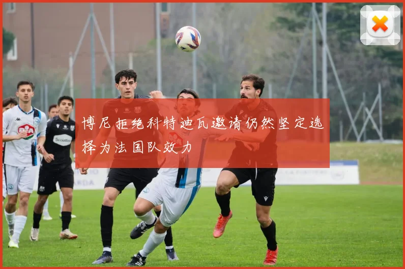 博尼拒绝科特迪瓦邀请仍然坚定选择为法国队效力