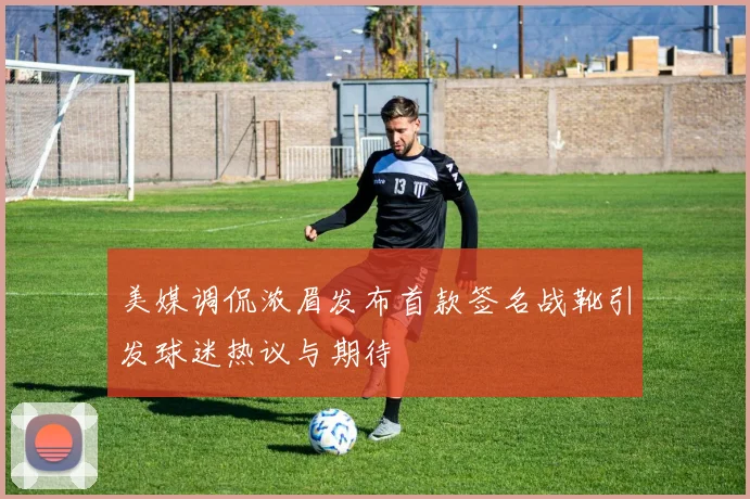 美媒调侃浓眉发布首款签名战靴引发球迷热议与期待